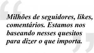 Milhões de seguidores, likes, 
comentários. Estamos nos 
baseando nesses quesitos 
para dizer o que importa.